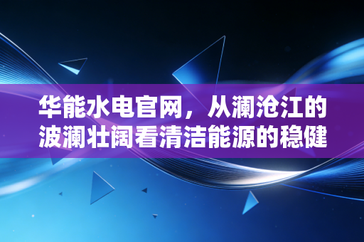 华能水电官网，从澜沧江的波澜壮阔看清洁能源的稳健投资逻辑