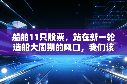 船舶11只股票,站在新一轮造船大周期的风口,我们该如何把握这波泼天富贵?