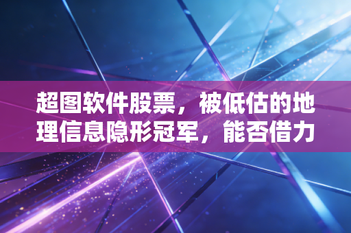 超图软件股票，被低估的地理信息隐形冠军，能否借力华为与AI腾飞？