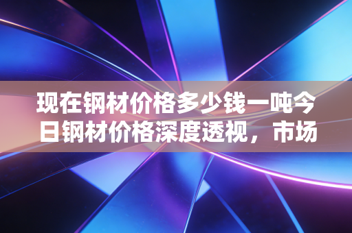 现在钢材价格多少钱一吨今日钢材价格深度透视，市场博弈下的真实成本与未来机遇