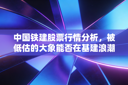 中国铁建股票行情分析，被低估的大象能否在基建浪潮中起舞？