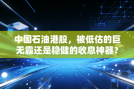 中国石油港股，被低估的巨无霸还是稳健的收息神器？深度剖析这只争议不断的红筹股