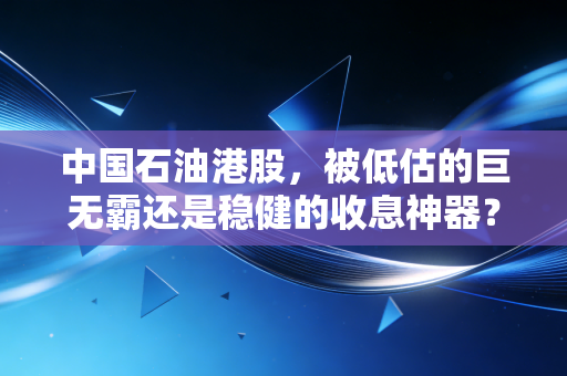 中国石油港股，被低估的巨无霸还是稳健的收息神器？深度剖析这只争议不断的红筹股