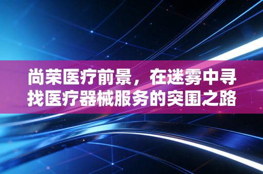 尚荣医疗前景，在迷雾中寻找医疗器械服务的突围之路