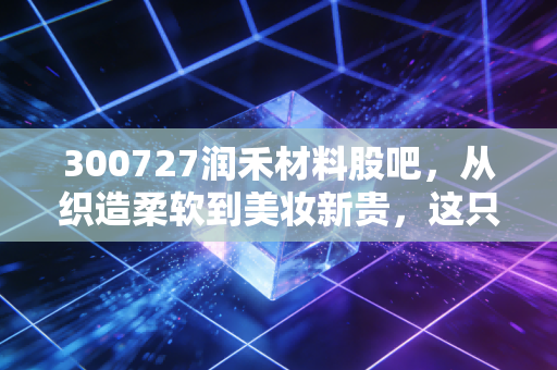 300727润禾材料股吧，从织造柔软到美妆新贵，这只化工股被低估还是透支未来？