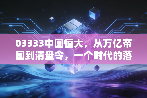 03333中国恒大，从万亿帝国到清盘令，一个时代的落幕与我们的代价
