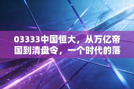 03333中国恒大，从万亿帝国到清盘令，一个时代的落幕与我们的代价