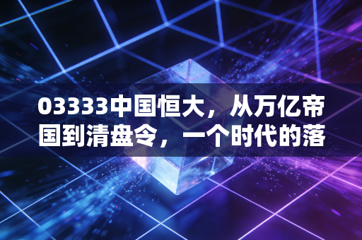 03333中国恒大，从万亿帝国到清盘令，一个时代的落幕与我们的代价