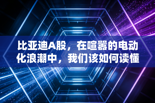 比亚迪A股，在喧嚣的电动化浪潮中，我们该如何读懂王传福的长期主义？