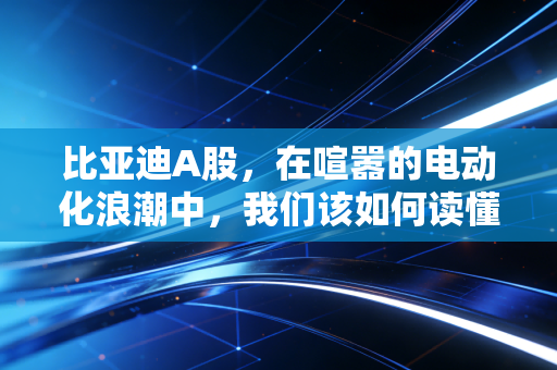 比亚迪A股，在喧嚣的电动化浪潮中，我们该如何读懂王传福的长期主义？