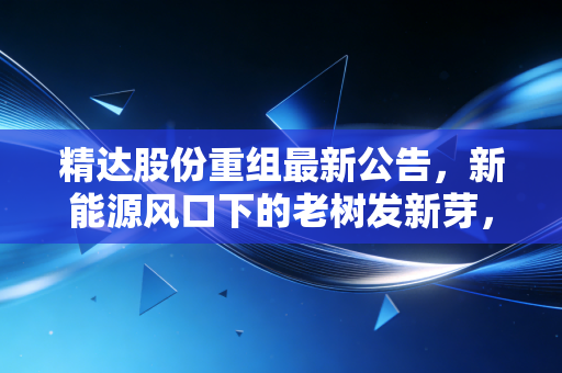 精达股份重组最新公告，新能源风口下的老树发新芽，是机遇还是烟雾弹？