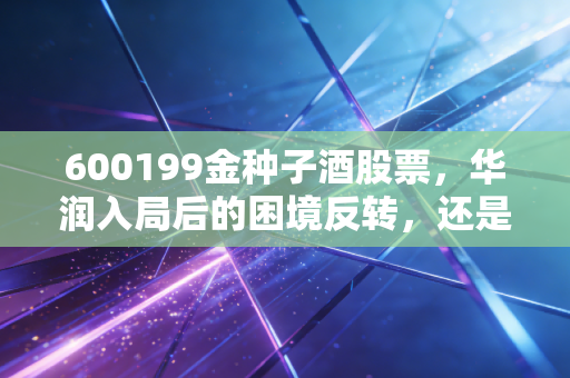 600199金种子酒股票,华润入局后的困境反转,还是一场资本的寂寞狂欢?