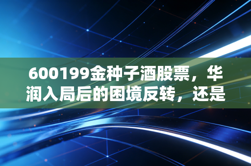 600199金种子酒股票，华润入局后的困境反转，还是一场资本的寂寞狂欢？