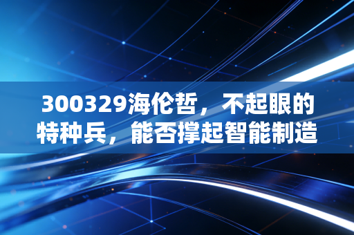 300329海伦哲，不起眼的特种兵，能否撑起智能制造的一片天？
