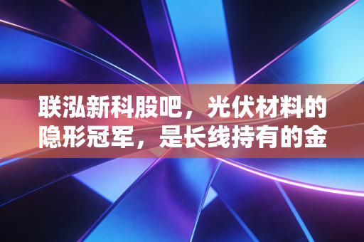 联泓新科股吧，光伏材料的隐形冠军，是长线持有的金坑还是短期的过山车？