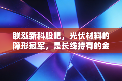 联泓新科股吧，光伏材料的隐形冠军，是长线持有的金坑还是短期的过山车？