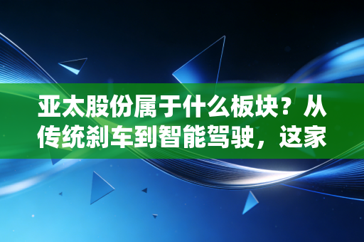 亚太股份属于什么板块？从传统刹车到智能驾驶，这家老牌汽配商的中年突围