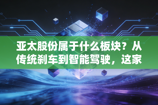 亚太股份属于什么板块？从传统刹车到智能驾驶，这家老牌汽配商的中年突围