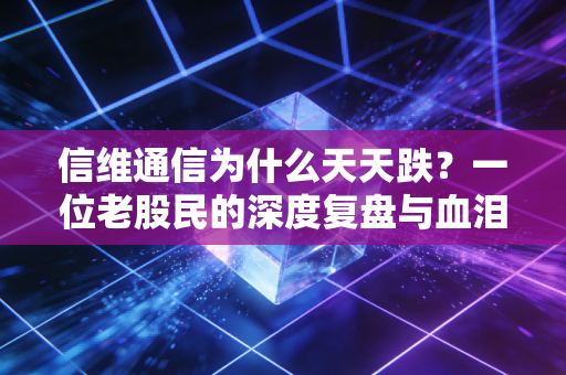 信维通信为什么天天跌？一位老股民的深度复盘与血泪反思