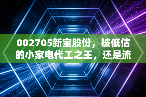 002705新宝股份，被低估的小家电代工之王，还是流量红利消退后的困兽？