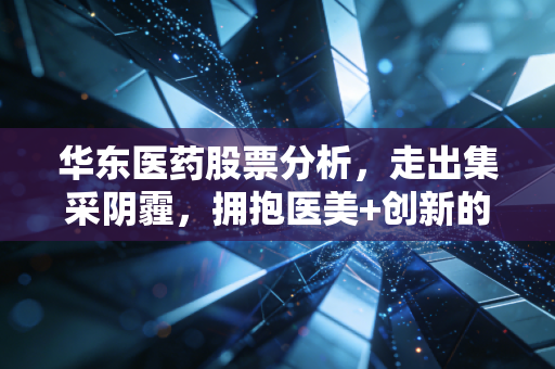 华东医药股票分析，走出集采阴霾，拥抱医美+创新的二次腾飞，这只老牌白马还值得拥有吗？