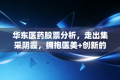 华东医药股票分析，走出集采阴霾，拥抱医美+创新的二次腾飞，这只老牌白马还值得拥有吗？