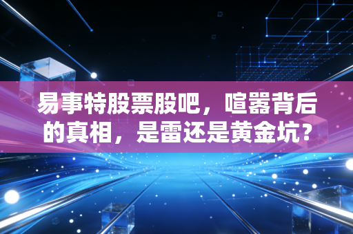 易事特股票股吧，喧嚣背后的真相，是雷还是黄金坑？