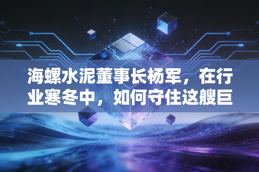 海螺水泥董事长杨军,在行业寒冬中,如何守住这艘巨轮的航向?