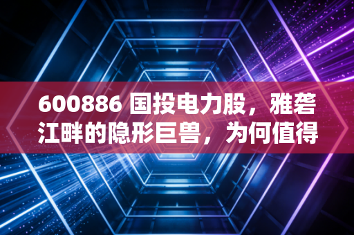 600886 国投电力股，雅砻江畔的隐形巨兽，为何值得你长情持有？