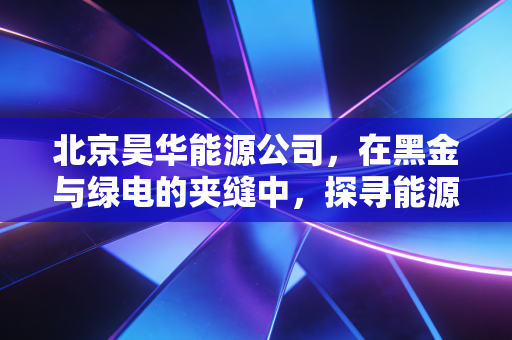 北京昊华能源公司，在黑金与绿电的夹缝中，探寻能源巨头的生存哲学