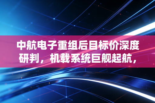中航电子重组后目标价深度研判，机载系统巨舰起航，估值重塑剑指何方？