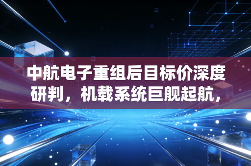 中航电子重组后目标价深度研判，机载系统巨舰起航，估值重塑剑指何方？