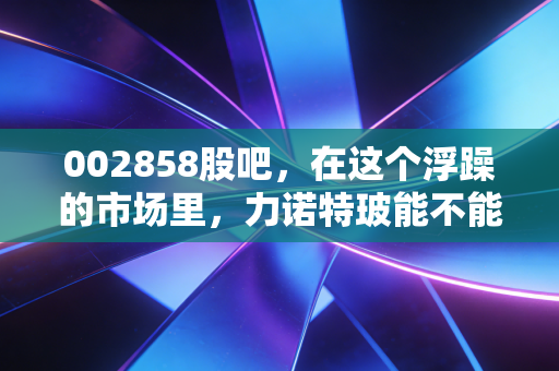 002858股吧，在这个浮躁的市场里，力诺特玻能不能成为你账户里的定海神针？