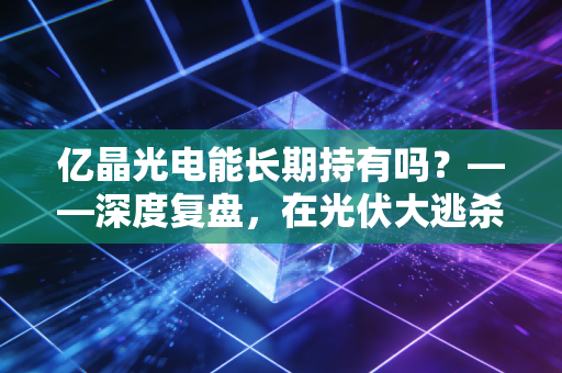 亿晶光电能长期持有吗？——深度复盘，在光伏大逃杀中，这只股票值得陪你熬过寒冬吗？