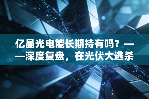 亿晶光电能长期持有吗？——深度复盘，在光伏大逃杀中，这只股票值得陪你熬过寒冬吗？