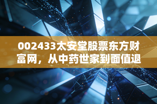 002433太安堂股票东方财富网，从中药世家到面值退市，一场关于贪婪与遗忘的沉痛警示