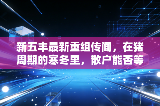 新五丰最新重组传闻，在猪周期的寒冬里，散户能否等到那把火？