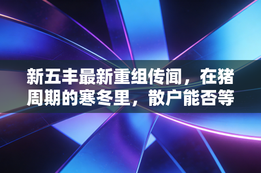 新五丰最新重组传闻，在猪周期的寒冬里，散户能否等到那把火？