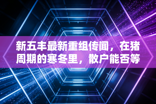 新五丰最新重组传闻，在猪周期的寒冬里，散户能否等到那把火？