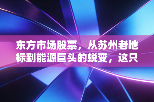 东方市场股票,从苏州老地标到能源巨头的蜕变,这只改名换姓的股到底值不值得买?