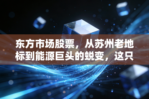 东方市场股票,从苏州老地标到能源巨头的蜕变,这只改名换姓的股到底值不值得买?