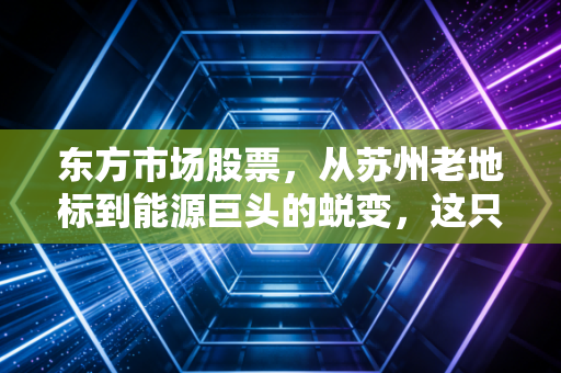 东方市场股票，从苏州老地标到能源巨头的蜕变，这只改名换姓的股到底值不值得买？