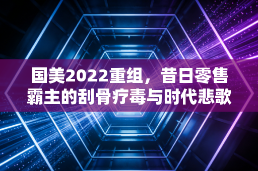 国美2022重组，昔日零售霸主的刮骨疗毒与时代悲歌