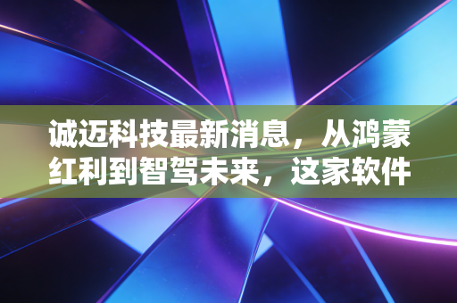 诚迈科技最新消息，从鸿蒙红利到智驾未来，这家软件巨头的下一站究竟在何方？