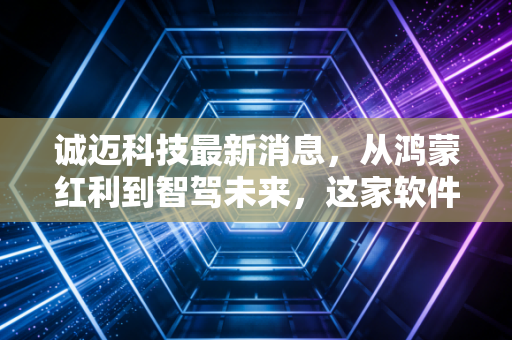诚迈科技最新消息，从鸿蒙红利到智驾未来，这家软件巨头的下一站究竟在何方？