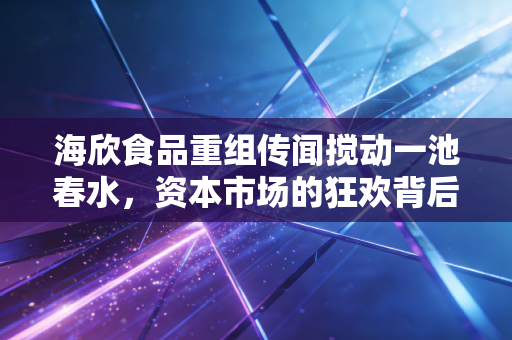 海欣食品重组传闻搅动一池春水,资本市场的狂欢背后,谁在裸泳?
