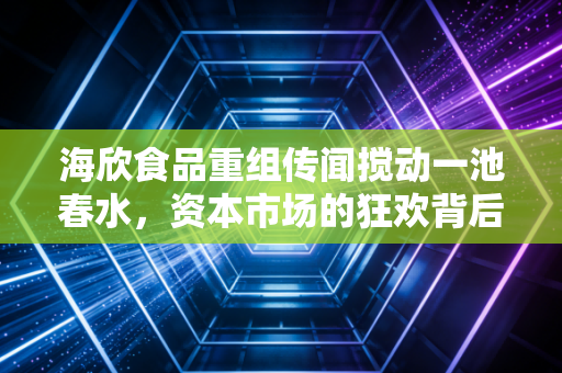 海欣食品重组传闻搅动一池春水，资本市场的狂欢背后，谁在裸泳？