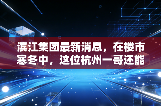 滨江集团最新消息，在楼市寒冬中，这位杭州一哥还能撑多久？