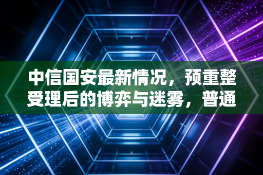 中信国安最新情况，预重整受理后的博弈与迷雾，普通股民还能上车吗？