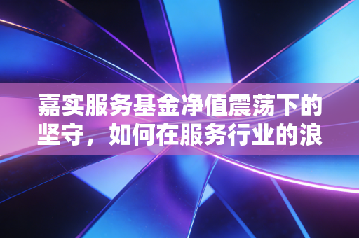 嘉实服务基金净值震荡下的坚守，如何在服务行业的浪潮中寻找定力？